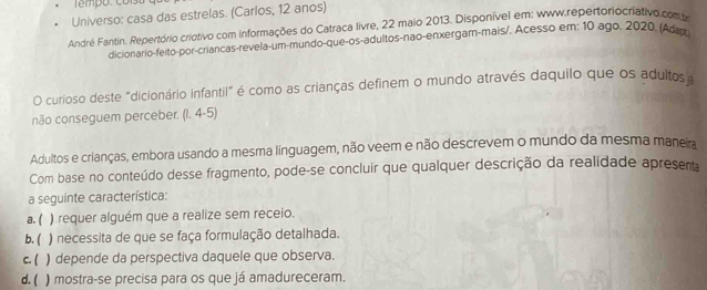 Universo: casa das estrelas. (Carlos, 12 anos)
André Fantin. Repertório criotivo com informações do Catraca livre, 22 maio 2013. Disponível em: www.repertoriocriativo.com 
dicionario-feito-por-criancas-revela-um-mundo-que-os-adultos-não-enxergam-mais/. Acesso em: 10 ago. 2020. (Adar
O curioso deste "dicionário infantil" é como as crianças definem o mundo através daquilo que os adultos 
não conseguem perceber. (1. 4-5)
Adultos e crianças, embora usando a mesma linguagem, não veem e não descrevem o mundo da mesma maneia
Com base no conteúdo desse fragmento, pode-se concluir que qualquer descrição da realidade apresent
a seguinte característica:
a. ( ) requer alguém que a realize sem receio.
b. ( ) necessita de que se faça formulação detalhada.
c. ( , ) depende da perspectiva daquele que observa.
d. ( ) mostra-se precisa para os que já amadureceram.