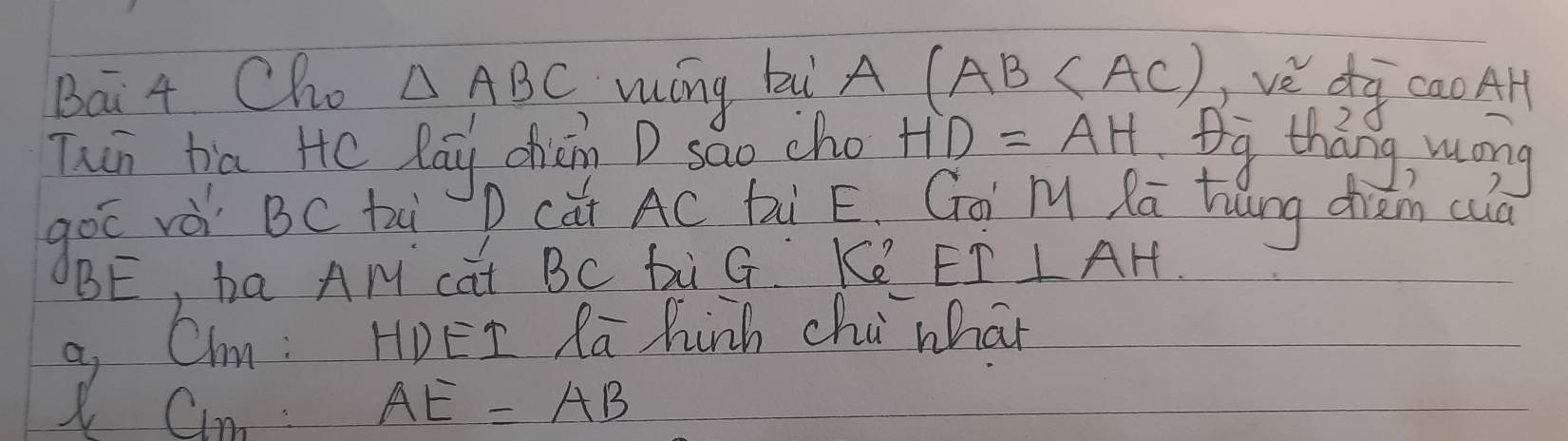 Bai 4 Cho △ ABC wíng bi A (AB ve dg cao AH 
Thin ha He lay chin D sao cho HD=AH
goō rè BC ti 
BE, ha AM cat BC bi G Ke EI⊥ AH
a, Chm : HDEI Ra hinh chi whan 
Cn: AE=AB