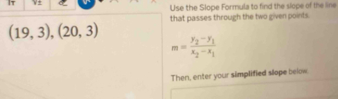 It ν± 
Use the Slope Formula to find the slope of the line 
that passes through the two given points.
(19,3),(20,3)
m=frac y_2-y_1x_2-x_1
Then, enter your simplified slope below.