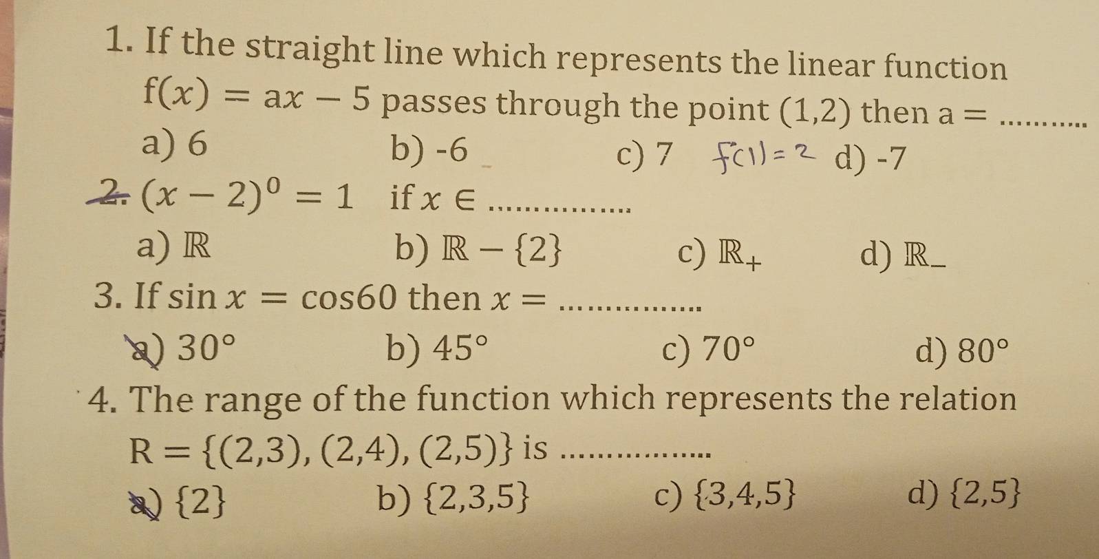 If the straight line which represents the linear function
f(x)=ax-5 passes through the point (1,2) then a= _
a) 6 b) -6 _
c) 7 d) -7
2 (x-2)^0=1 if x∈ _
a) R b) R- 2 c) R_+ d) R _
3. If sin x=cos 60 then x= _
Q) 30° b) 45° c) 70° d) 80°
4. The range of the function which represents the relation
R= (2,3),(2,4),(2,5) is_
 2
b)  2,3,5 c)  3,4,5 d)  2,5