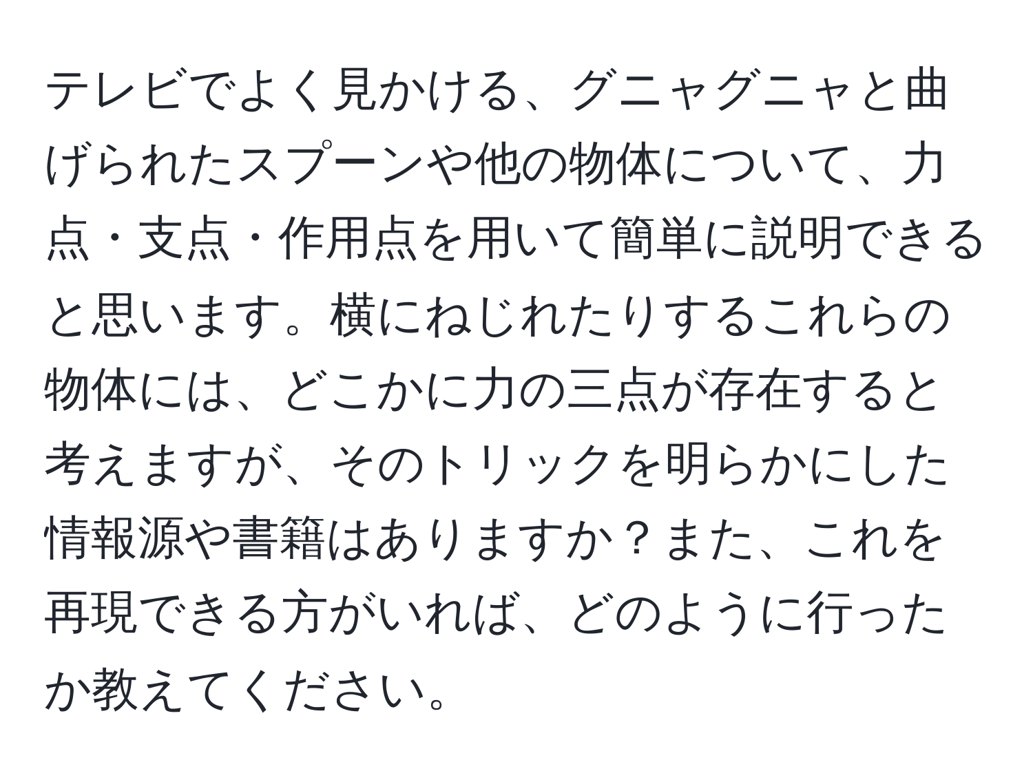 テレビでよく見かける、グニャグニャと曲げられたスプーンや他の物体について、力点・支点・作用点を用いて簡単に説明できると思います。横にねじれたりするこれらの物体には、どこかに力の三点が存在すると考えますが、そのトリックを明らかにした情報源や書籍はありますか？また、これを再現できる方がいれば、どのように行ったか教えてください。