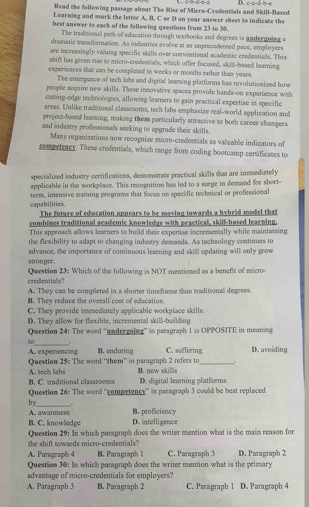 D. c-a-d-b-e
Read the following passage about The Rise of Micro-Credentials and Skill-Based
Learning and mark the letter A, B, C or D on your answer sheet to indicate the
best answer to each of the following questions from 23 to 30.
The traditional path of education through textbooks and degrees is undergoing a
dramatic transformation. As industries evolve at an unprecedented pace, employers
are increasingly valuing specific skills over conventional academic credentials. This
shift has given rise to micro-credentials, which offer focused, skill-based learning
experiences that can be completed in weeks or months rather than years.
The emergence of tech labs and digital learning platforms has revolutionized how
people acquire new skills. These innovative spaces provide hands-on experience with
cutting-edge technologies, allowing learners to gain practical expertise in specific
areas. Unlike traditional classrooms, tech labs emphasize real-world application and
project-based learning, making them particularly attractive to both career changers
and industry professionals seeking to upgrade their skills.
Many organizations now recognize micro-credentials as valuable indicators of
competency. These credentials, which range from coding bootcamp certificates to
specialized industry certifications, demonstrate practical skills that are immediately
applicable in the workplace. This recognition has led to a surge in demand for short-
term, intensive training programs that focus on specific technical or professional
capabilities.
The future of education appears to be moving towards a hybrid model that
combines traditional academic knowledge with practical, skill-based learning.
This approach allows learners to build their expertise incrementally while maintaining
the flexibility to adapt to changing industry demands. As technology continues to
advance, the importance of continuous learning and skill updating will only grow
stronger.
Question 23: Which of the following is NOT mentioned as a benefit of micro-
credentials?
A. They can be completed in a shorter timeframe than traditional degrees.
B. They reduce the overall cost of education.
C. They provide immediately applicable workplace skills.
D. They allow for flexible, incremental skill-building
Question 24: The word “undergoing” in paragraph 1 is OPPOSITE in meaning
to_
.
A. experiencing B. enduring C. suffering D. avoiding
Question 25: The word “them” in paragraph 2 refers to_
A. tech labs B. new skills
B. C. traditional classrooms D. digital learning platforms
Question 26: The word “competency” in paragraph 3 could be best replaced
by_
A. awareness B. proficiency
B. C. knowledge D. intelligence
Question 29: In which paragraph does the writer mention what is the main reason for
the shift towards micro-credentials?
A. Paragraph 4 B. Paragraph 1 C. Paragraph 3 D. Paragraph 2
Question 30: In which paragraph does the writer mention what is the primary
advantage of micro-credentials for employers?
A. Paragraph 3 B. Paragraph 2 C. Paragraph 1 D. Paragraph 4