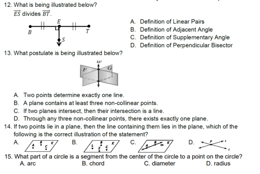 What is being illustrated below?
vector ES divides vector BT.
A. Definition of Linear Pairs
B. Definition of Adjacent Angle
C. Definition of Supplementary Angle
D. Definition of Perpendicular Bisector
13. What postulate is being illustrated below?
w
F G
J
A. Two points determine exactly one line.
B. A plane contains at least three non-collinear points.
C. If two planes intersect, then their intersection is a line.
D. Through any three non-collinear points, there exists exactly one plane.
14. If two points lie in a plane, then the line containing them lies in the plane, which of the
following is the correct illustration of the statement?
C.D.
A.B.
15. What part of a circle is a segment from the center of the circle to a point on the circle?
A. arc B. chord C. diameter D. radius