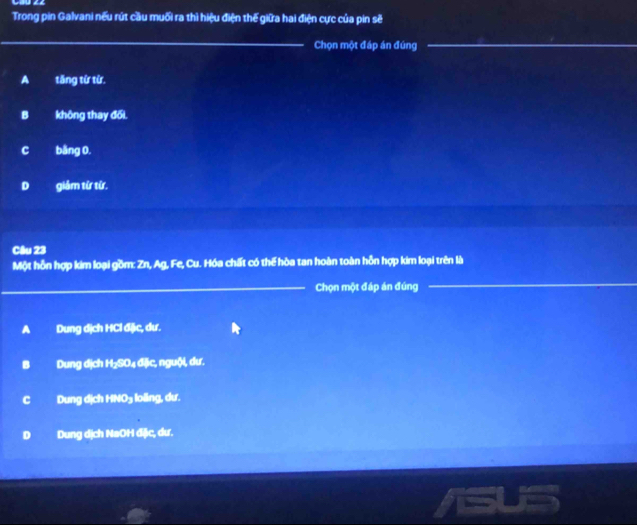 Trong pin Galvani nếu rút cầu muối ra thì hiệu điện thế giữa hai điện cực của pin sẽ
Chọn một đáp án đúng_
A tăng từ từ.
B không thay đối.
C bằng 0.
D giám từ từ.
Câu 23
Một hỗn hợp kim loại gồm: Zn, Ag, Fe, Cu. Hóa chất có thể hòa tan hoàn toàn hỗn hợp kim loại trên là
_Chọn một đáp án đúng
_
A Dung dịch HCl đặc, dư.
B Dung dịch H₂SO₄ đặc, nguội, dư.
C Dung dịch HNO₃ loiing, dư.
D Dung dịch NaOH đặc, dư.