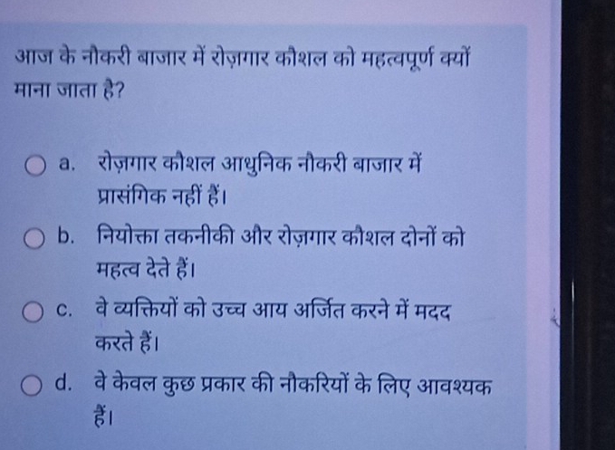 आज के नौकरी बाजार में रोज़गार कौशल को महत्वपूर्ण क्यों
माना जाता है?
a. रोज़गार कौशल आधुनिक नौकरी बाजार में
प्रासंगिक नहीं हैं।
b. नियोक्ता तकनीकी और रोज़गार कौशल दोनों को
महत्व देते हैं।
c. वे व्यक्तियों को उच्च आय अर्जित करने में मदद
करते हैं।
d. वे केवल कुछ प्रकार की नौकरियों के लिए आवश्यक
ह।