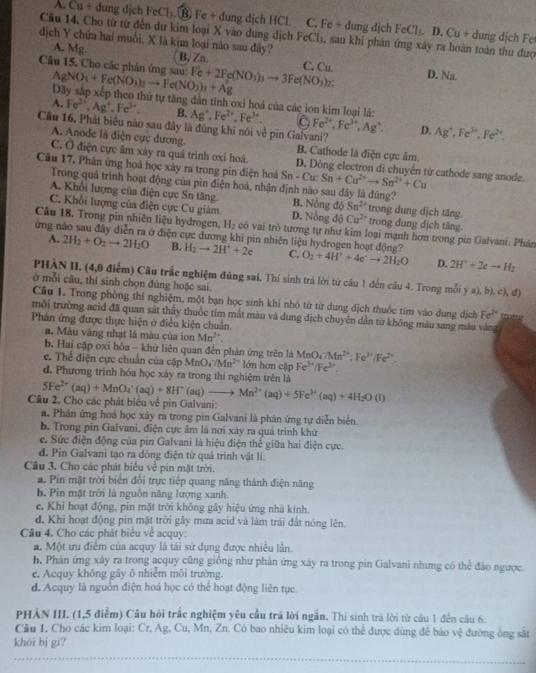 A. Cu + dung djch FeCl_3.. ⑬ Fe + dung dịch HCl. C. Fe + dung dịch FeCl_3. D. Cu+ dung dịch Fe
Câu 14. Cho từ từ đến dư kim loại X vào dung dịch FeCl_3 , sau khi phản ứng xảy ra hoàn toàn thu đượ
dịch Y chứa hai muối. X là kim loại nào sau đây?
A. Mg. B. Zn. C. Cu. D. Na.
Câu 15. Cho các phản ứng sau: AgNO_3+Fe(NO_3)_2to Fe(NO_3)_3+Ag Fe+2Fe(NO_3)_3to 3Fe(NO_3) 2:
Dãy sắp xếp theo thứ tự tăng dần tính oxi hoá của các ion kim loại là:
A. Fe^(2+),Ag^+,Fe^(3+). B. Ag^+,Fe^(2+),Fe^(3+). Fe^(2+),Fe^(3+),Ag^+. D. Ag^+,Fe^(3+),Fe^(2+).
Câu 16. Phát biểu nào sau đây là đúng khi nói về pin Galvani?
A. Anode là điện cực dương. B. Cathode là điện cực âm.
C. Ở điện cực âm xảy ra quá trình oxỉ hoá. D. Dòng electron di chuyển từ cathode sang anode.
Câu 17. Phân ứng hoá học xảy ra trong pin điện hoá Sn - Cu: Sn+Cu^(2+)to Sn^(2+)+Cu
Trong quá trình hoạt động của pin điện hoá, nhận định nào sau đây là đúng?
A. Khối lượng của điện cực Sn tăng. B. Nồng độ Sn^(2+) trong dung dịch tăng.
C. Khối lượng của điện cực Cu giảm. D. Nổng độ Cu^(2+) trong dung dịch tăng.
Câu 18. Trong pin nhiên liệu hydrogen, H_2 có vai trò tương tự như kim loại mạnh hơn trong pin Galvani. Phản
ứng nào sau đây diễn ra ở điện cực dương khi pin nhiên liệu hydrogen hoạt động?
A. 2H_2+O_2to 2H_2O B. H_2to 2H^++2e C. O_2+4H^++4e^-to 2H_2O 2H^++2eto H_2
D.
PHÀN II. (4,0 điểm) Câu trắc nghiệm đúng sai. Thí sinh trả lời từ câu 1 đến câu 4. Trong mỗi ý a), b), c), đ)
ở mỗi câu, thí sinh chọn đúng hoặc sai.
Câu 1. Trong phòng thí nghiệm, một bạn học sinh khi nhỏ từ từ dung dịch thuốc tím vào dung dịch Fe^(2+) trong
môi trường acid đã quan sát thấy thuốc tím mất màu và dung dịch chuyển dần từ không màu sang màu vàng
Phản ứng được thực hiện ở điều kiện chuẩn.
a. Màu vàng nhạt là màu của ion Mn^(2+).
b. Hai cặp oxi hóa ~ khử liên quan đến phản ứng trên là MnO_4^(-/Mn^2+);Fe^(3+)/Fe^(2+).
c. Thể điện cực chuẩn của cặp MnO_4^(-/Mn^2+) lớn hơn cặp Fe^(3+)/Fe^(2+).
d. Phương trình hóa học xảy ra trong thí nghiệm trên là
5Fe^(2+)(aq)+MnO_4^(-(aq)+8H^+) (aq) Mn^(2+)(aq)+5Fe^(3+)(aq)+4H_2O(l)
Câu 2. Cho các phát biểu về pin Galvani:
a. Phản ứng hoá học xảy ra trong pin Galvani là phản ứng tự diễn biển.
b. Trong pin Galvani, điện cực âm là nơi xảy ra quá trình khừ
c. Sức điện động của pin Galvani là hiệu điện thế giữa hai điện cực.
d. Pin Galvani tạo ra dòng điện từ quá trình vật lí.
Câu 3. Cho các phát biểu về pin mặt trời.
a. Pin mặt trời biển đổi trực tiếp quang năng thành điện năng
b. Pin mặt trời là nguồn năng lượng xanh.
c. Khi hoạt động, pin mặt trời không gây hiệu ứng nhà kính.
d. Khi hoạt động pin mặt trời gây mưa acid và làm trái đất nóng lên.
Câu 4. Cho các phát biểu về acquy:
a. Một ưu điểm của acquy là tái sử dụng được nhiều lần.
b. Phản ứng xảy ra trong acquy cũng giống như phản ứng xảy ra trong pin Galvani nhưng có thể đảo ngược.
c. Acquy không gây ô nhiễm môi trường.
d. Acquy là nguồn điện hoá học có thể hoạt động liên tục.
PHẢN III. (1,5 điểm) Câu hỏi trắc nghiệm yêu cầu trã lời ngắn. Thí sinh trả lời từ câu 1 đến câu 6.
Câu 1. Cho các kim loại: Cr, Ag, Cu, Mn, Zn. Có bao nhiêu kim loại có thể được dùng để bảo vệ đường ồng sắt
khỏi bị gi?