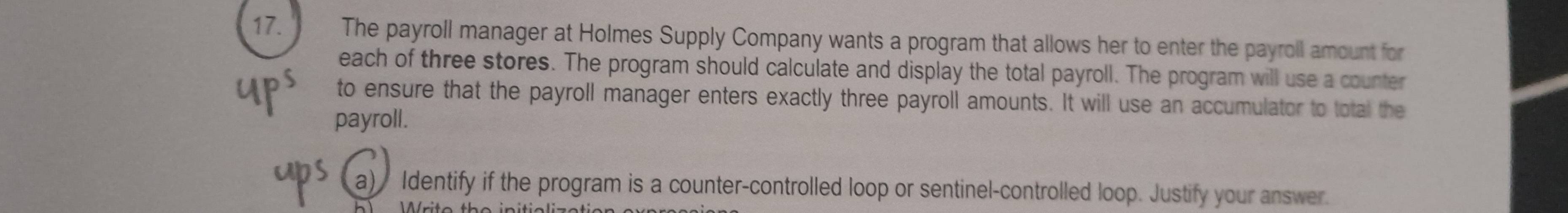The payroll manager at Holmes Supply Company wants a program that allows her to enter the payroll amount for 
each of three stores. The program should calculate and display the total payroll. The program will use a counter 
to ensure that the payroll manager enters exactly three payroll amounts. It will use an accumulator to total the 
payroll. 
a) Identify if the program is a counter-controlled loop or sentinel-controlled loop. Justify your answer.