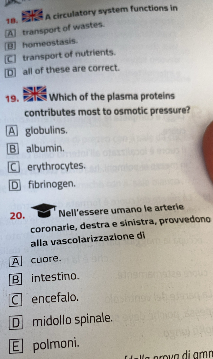 A circulatory system functions in
A transport of wastes.
B] homeostasis.
C] transport of nutrients.
D] all of these are correct.
19. an Which of the plasma proteins
contributes most to osmotic pressure?
A globulins.
B albumin.
C erythrocytes.
D fibrinogen.
20. Nell’essere umano le arterie
coronarie, destra e sinistra, provvedono
alla vascolarizzazione di
Acuore.
B intestino.
Cencefalo.
D midollo spinale.
E polmoni.