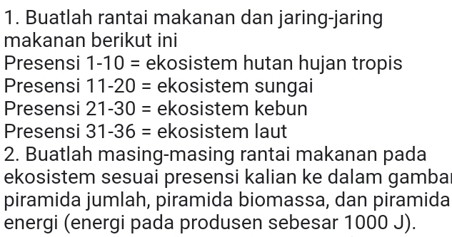 Buatlah rantai makanan dan jaring-jaring 
makanan berikut ini 
Presensi 1-10= ekosistem hutan hujan tropis 
Presensi 11-20= ekosistem sungai 
Presensi 21-30= ekosistem kebun 
Presensi 31-36= ekosistem laut 
2. Buatlah masing-masing rantai makanan pada 
ekosistem sesuai presensi kalian ke dalam gamba 
piramida jumlah, piramida biomassa, dan piramida 
energi (energi pada produsen sebesar 1000 J).