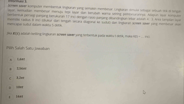 Informasi 3.
Screen sover komputer membentuk lingkaran yang semakin membesar. Lingkaran dimulai sebagai sebuah titik di tengah
layar, kemudian membesar menuju tepi layar dan berubah warna seiring pembesarannya. Adapun layar komputer
berbentuk persegi panjang berukuran 17 inci dengan rasio panjang dibandingkan lebar adalah 4:3. Area tampilan layar
memiliki radius 8 inci (diukur dari tengah secara diagonal ke sudut) dan lingkaran screen søver yang membesar akan
mencapai sudut dalam waktu 5 detik.
jika K(t) adalah keliling lingkaran screen sover yang terbentuk pada waktu t detik, maka K(t)= _ inci.
Pilih Salah Satu Jawaban
A 1,6πt
B 2,56πt
C 3,2πt
D 10πt
E 16πt