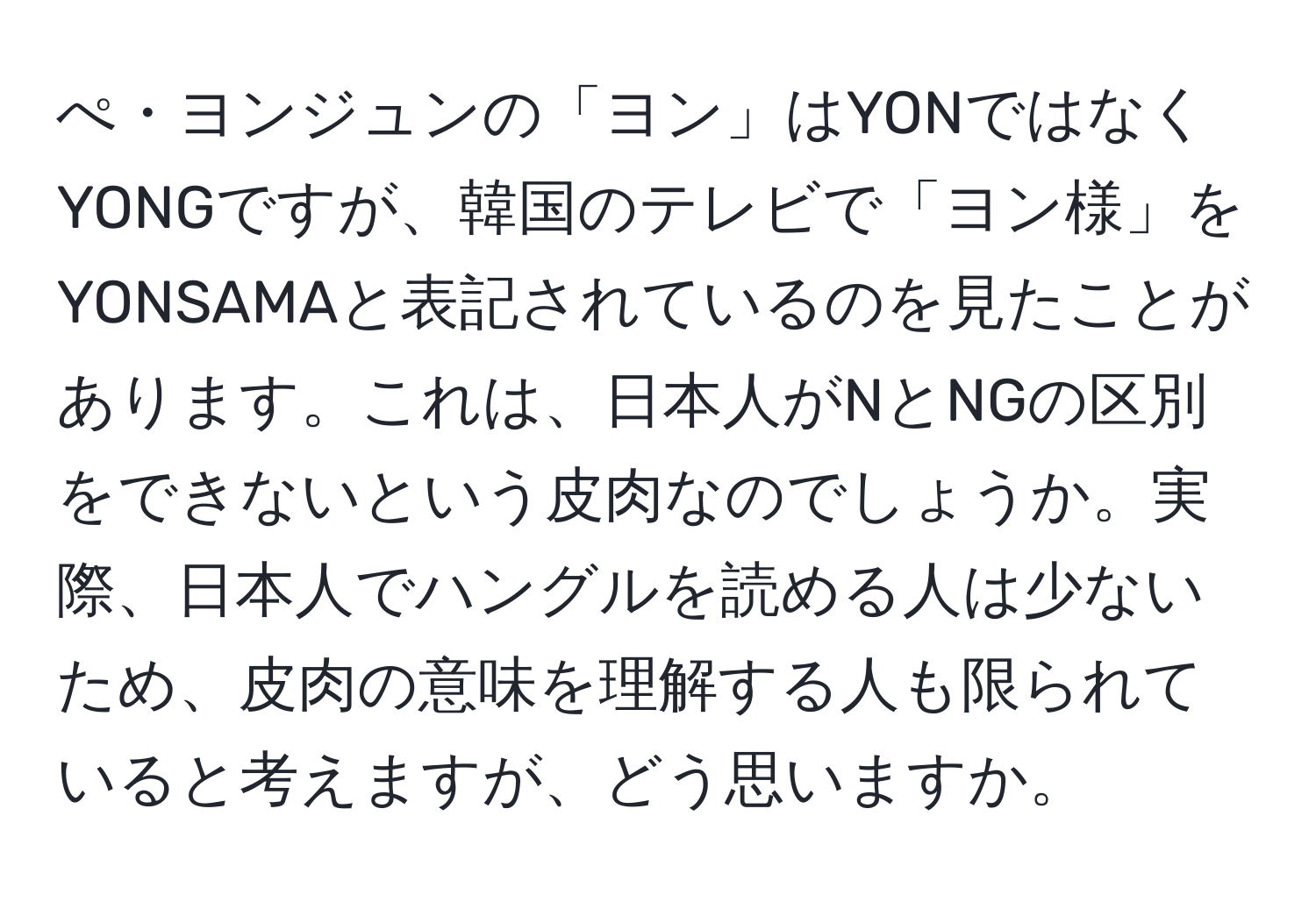 ぺ・ヨンジュンの「ヨン」はYONではなくYONGですが、韓国のテレビで「ヨン様」をYONSAMAと表記されているのを見たことがあります。これは、日本人がNとNGの区別をできないという皮肉なのでしょうか。実際、日本人でハングルを読める人は少ないため、皮肉の意味を理解する人も限られていると考えますが、どう思いますか。