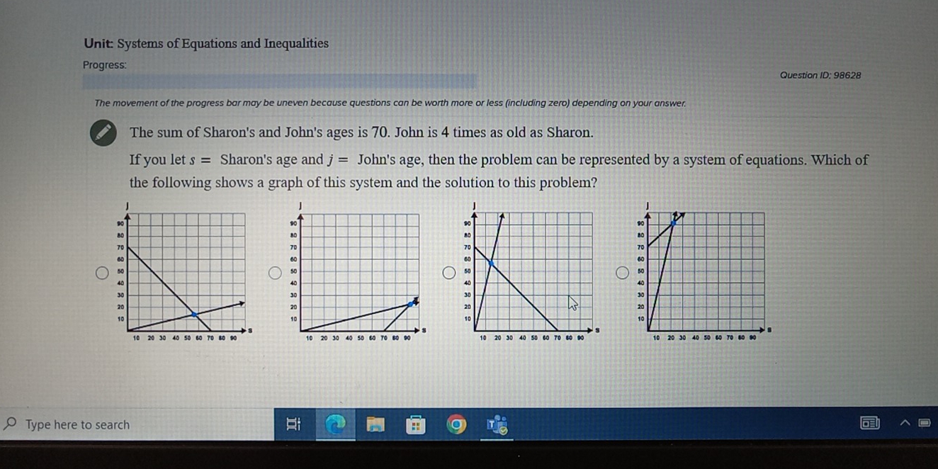 Systems of Equations and Inequalities 
Progress: 
Question ID: 98628 
The movement of the progress bar may be uneven because questions can be worth more or less (including zero) depending on your answer. 
I The sum of Sharon's and John's ages is 70. John is 4 times as old as Sharon. 
If you let s= Sharon's age and j= John's age, then the problem can be represented by a system of equations. Which of 
the following shows a graph of this system and the solution to this problem? 


Type here to search