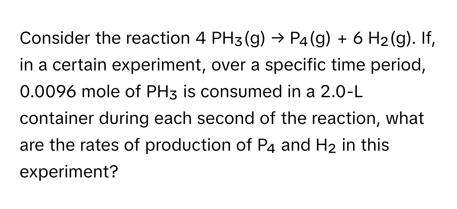 Consider the reaction 4 PH₃(g) → P₄(g) + 6 H₂(g). If, in a certain experiment, over a specific time period, 0.0096 mole of PH₃ is consumed in a 2.0-L container during each second of the reaction, what are the rates of production of P₄ and H₂ in this experiment?