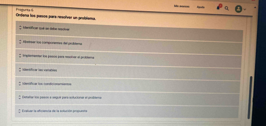 Mis avances Ayuda 
Pregunta 6 
Ordena los pasos para resolver un problema. 
Identificar qué se debe resolver 
Abstraer los componentes del problema 
Implementar los pasos para resolver el problema 
Identificar las variables 
Identificar los condicionamientos 
Detallar los pasos a seguir para solucionar el problema 
Evaluar la eficiencia de la solución propuesta