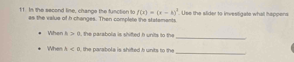 In the second line, change the function to f(x)=(x-h)^2. Use the slider to investigate what happens 
as the value of h changes. Then complete the statements. 
_ 
When h>0 , the parabola is shifted h units to the 
_ 
When h<0</tex> , the parabola is shifted h units to the