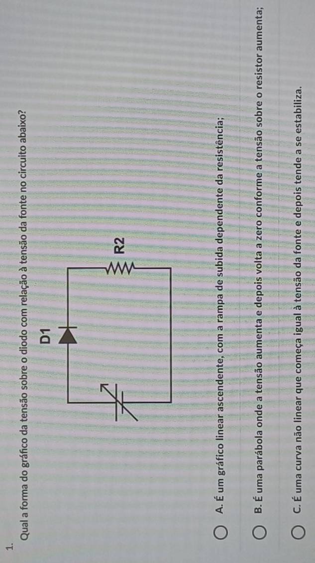 Qual a forma do gráfico da tensão sobre o diodo com relação à tensão da fonte no circuito abaixo?
A. É um gráfico linear ascendente, com a rampa de subida dependente da resistência;
B. É uma parábola onde a tensão aumenta e depois volta a zero conforme a tensão sobre o resistor aumenta;
C. É uma curva não linear que começa igual à tensão da fonte e depois tende a se estabiliza.