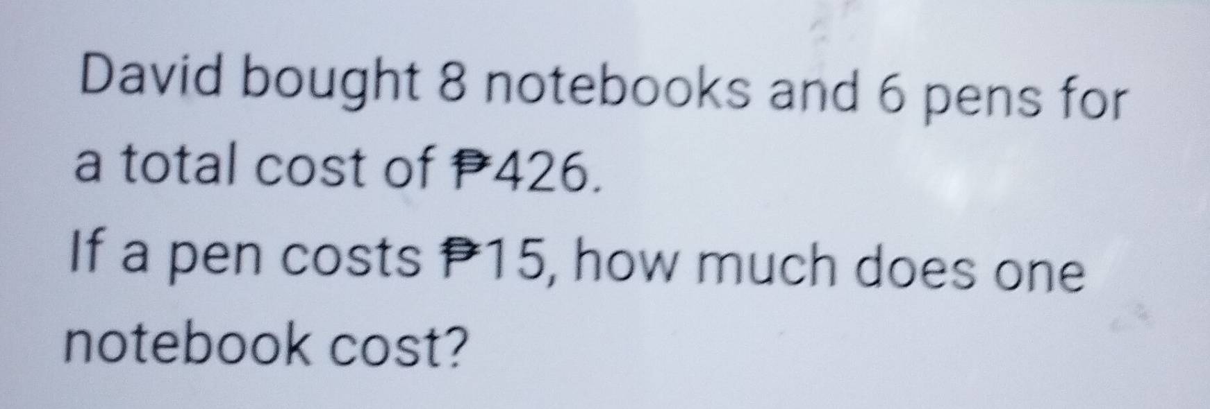 David bought 8 notebooks and 6 pens for 
a total cost of 426. 
If a pen costs P15, how much does one 
notebook cost?