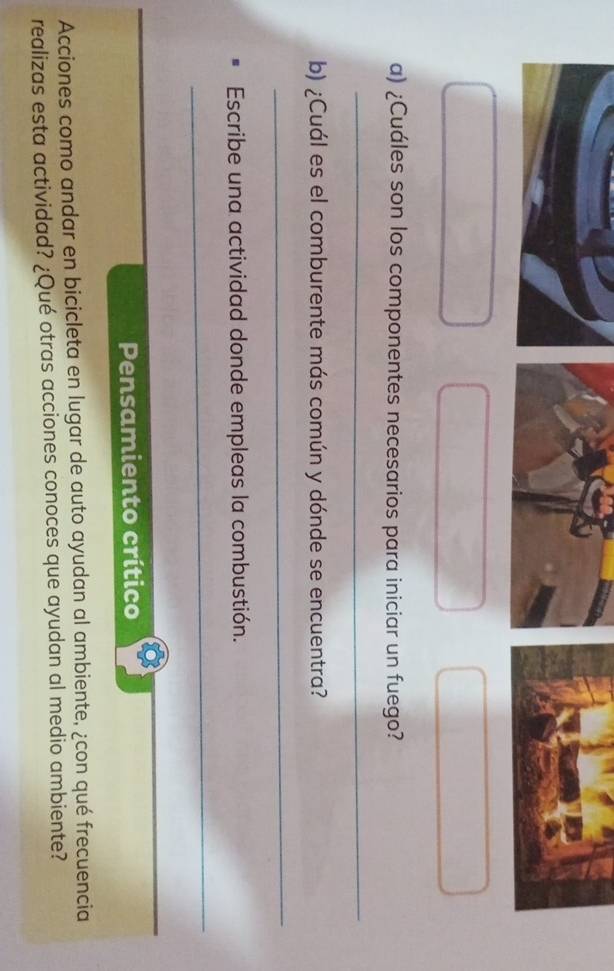 ¿Cuáles son los componentes necesarios para iniciar un fuego? 
_ 
b) ¿Cuál es el comburente más común y dónde se encuentra? 
_ 
Escribe una actividad donde empleas la combustión. 
_ 
_ 
Pensamiento crítico 
Acciones como andar en bicicleta en lugar de auto ayudan al ambiente, ¿con qué frecuencia 
realizas esta actividad? ¿Qué otras acciones conoces que ayudan al medio ambiente?