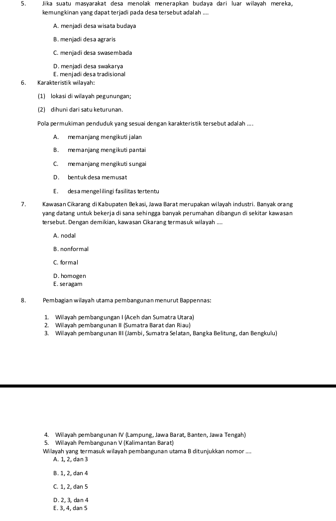 Jika suatu masyarakat desa menolak menerapkan budaya dari luar wilayah mereka,
kemungkinan yang dapat terjadi pada desa tersebut adalah ....
A. menjadi desa wisata budaya
B. menjadi desa agraris
C. menjadi desa swasembada
D. menjadi desa swakarya
E. menjadi desa tradisional
6. Karakteristik wilayah:
(1) lokasi di wilayah pegunungan;
(2) dihuni dari satu keturunan.
Pola permukiman penduduk yang sesuai dengan karakteristik tersebut adalah ....
A. memanjang mengikuti jalan
B. memanjang mengikuti pantai
C. memanjang mengikuti sungai
D. bentuk desa memusat
E. desamengel ilingi fasilitas tertentu
7. Kawasan Cikarang di Kabupaten Bekasi, Jawa Barat merupakan wilayah industri. Banyak orang
yang datang untuk bekerja di sana sehingga banyak perumahan dibangun di sekitar kawasan
tersebut. Dengan demikian, kawasan Cikarang termasuk wilayah ....
A. nodal
B. nonformal
C. formal
D. homogen
E. seragam
8. Pembagian wilayah utama pembangunan menurut Bappennas:
1. Wilayah pembangungan I (Aceh dan Sumatra Utara)
2. Wilayah pembangunan II (Sumatra Barat dan Riau)
3. Wilayah pembangunan III (Jambi, Sumatra Selatan, Bangka Belitung, dan Bengkulu)
4. Wilayah pembangunan IV (Lampung, Jawa Barat, Banten, Jawa Tengah)
5. Wilayah Pembangunan V (Kalimantan Barat)
Wilayah yang trmasuk wilayah pembangunan utama B ditunjukkan nomor ....
A. 1, 2, dan 3
B. 1, 2, dan 4
C. 1, 2, dan 5
D. 2, 3, dan 4
E. 3, 4, dan 5