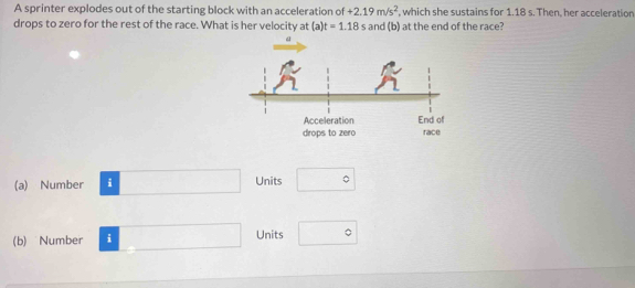 A sprinter explodes out of the starting block with an acceleration of +2.19m/s^2 , which she sustains for 1.18 s. Then, her acceleration
drops to zero for the rest of the race. What is her velocity at (a)t=1.18s and (b) at the end of the race?
drops to zero race
(a) Number i Units □°
(b) Number i Units