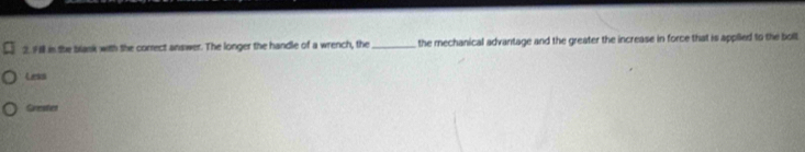 Fl in the blank with the correct answer. The longer the handle of a wrench, the _, the mechanical advantage and the greater the increase in force that is applled to the boll 
Less 
Grester