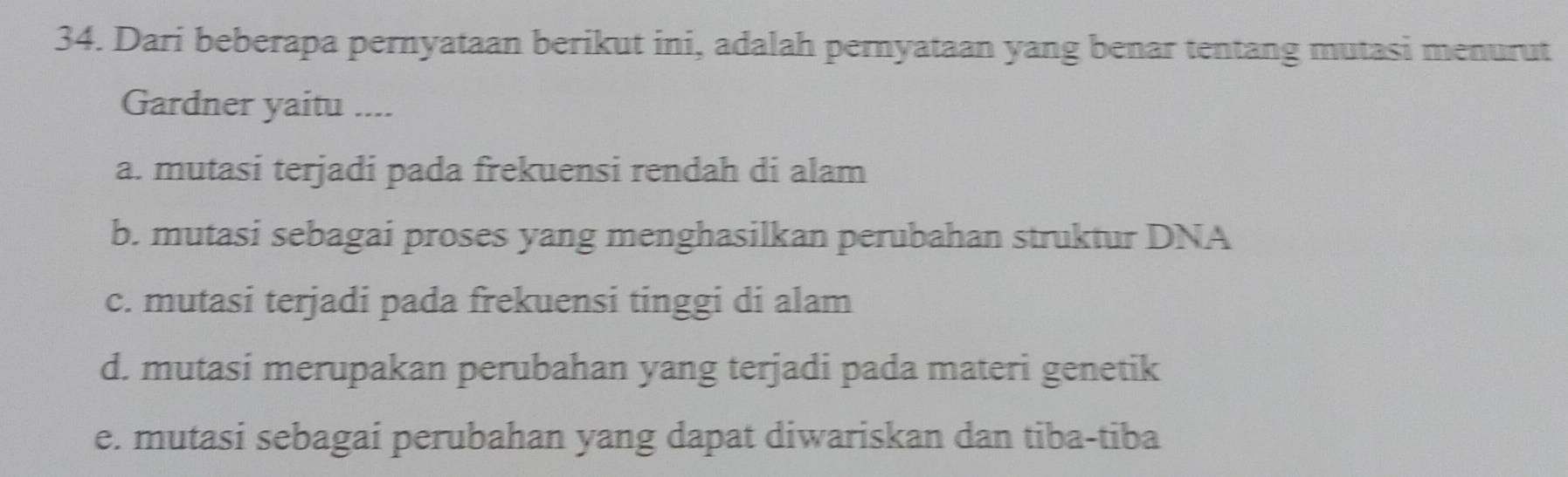 Dari beberapa pernyataan berikut ini, adalah pernyataan yang benar tentang mutasi menurut
Gardner yaitu ....
a. mutasi terjadi pada frekuensi rendah di alam
b. mutasi sebagai proses yang menghasilkan perubahan struktur DNA
c. mutasi terjadi pada frekuensi tinggi di alam
d. mutasi merupakan perubahan yang terjadi pada materi genetik
e. mutasi sebagai perubahan yang dapat diwariskan dan tiba-tiba