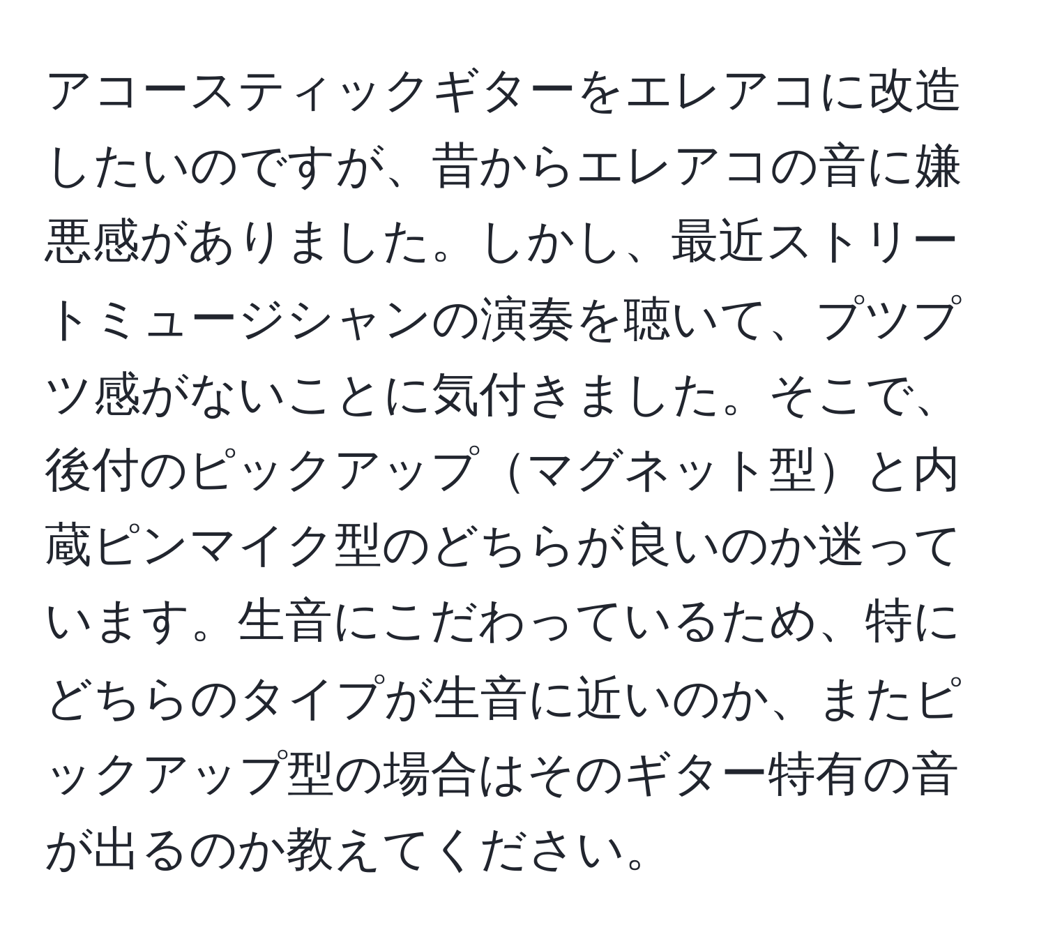 アコースティックギターをエレアコに改造したいのですが、昔からエレアコの音に嫌悪感がありました。しかし、最近ストリートミュージシャンの演奏を聴いて、プツプツ感がないことに気付きました。そこで、後付のピックアップマグネット型と内蔵ピンマイク型のどちらが良いのか迷っています。生音にこだわっているため、特にどちらのタイプが生音に近いのか、またピックアップ型の場合はそのギター特有の音が出るのか教えてください。