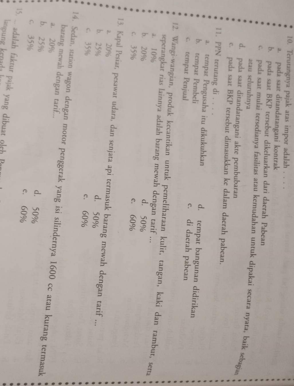 Terutangnya pajak atas impor adalah . . . .
a. pada saat ditandatangani kontrak
b. pada saat BKP tersebut dikeluarkan dari daerah Pabean
c. pada saat mulai tersedianya fasilitas atau kemudahan untuk dipakai secara nyata, baik sebagian
atau seluruhnya
d. pada saat ditandatangani akte pembubaran
c. pada saat BKP tersebut dimasukkan ke dalam daerah pabean.
11. PPN terutang di . . . .
a. tempat Pengusaha itu dikukuhkan d. tempat bangunan didirikan
b. tempat Pembeli e. di daerah pabean
c. tempat Penjual
12. Wangi-wangian, produk kecantikan untuk pemeliharaan kulit, tangan, kaki dan rambut, serta
seperangkat rias lainnya adalah barang mewah dengan tarif ...
a. 10%
b. 20% d. 50%
c. 35% e. 60%
13. Kapal Pesiar, pesawat udara, dan senjata api termasuk barang mewah dengan tarif ...
a. 20%
d. 50%
b. 25% e. 60%
c. 35%
14. Sedan, station wagon dengan motor penggerak yang isi silindernya 1600 cc atau kurang termasuk barang mewah dengan tarif...
a. 20%
b. 25%
d. 50%
c. 35%
e. 60%
15. ... adalah faktur pajak yang dibuat oleh Par
langsn en