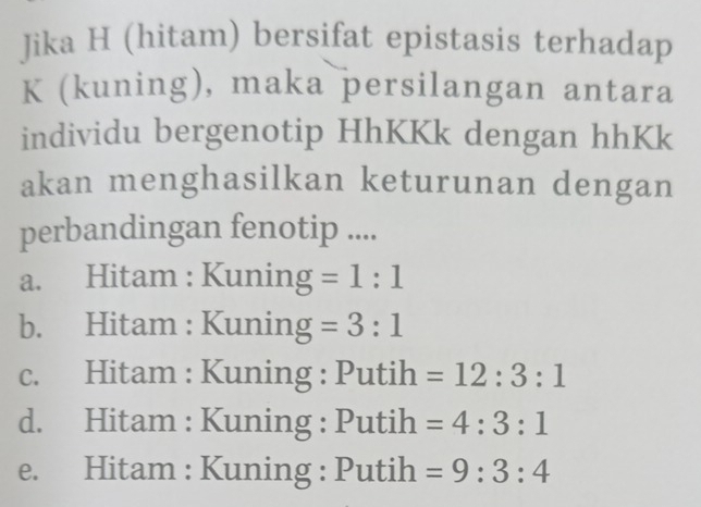 Jika H (hitam) bersifat epistasis terhadap
K (kuning), maka persilangan antara
individu bergenotip HhKKk dengan hhKk
akan menghasilkan keturunan dengan
perbandingan fenotip ....
a. Hitam : Kuning =1:1
b. Hitam : Kuning =3:1
c. Hitam : Kuning : Putih =12:3:1
d. Hitam : Kuning : Putih =4:3:1
e. Hitam : Kuning : Putih =9:3:4