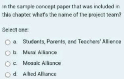 In the sample concept paper that was included in
this chapter, what's the name of the project team?
Select one:
a. Students, Parents, and Teachers' Allience
b. Mural Alliance
c. Mosaic Alliance
d. Allied Alliance