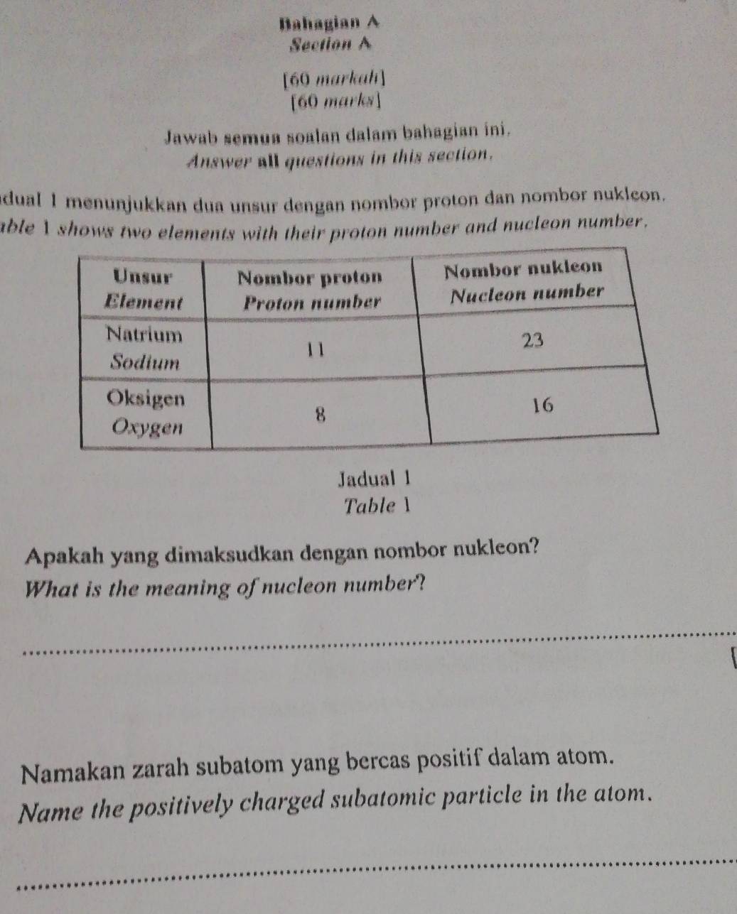 Bahagian A 
Section A 
[60 markah] 
[60 marks] 
Jawab semua soalan dalam bahagian ini. 
Answer all questions in this section. 
dual 1 menunjukkan dua unsur dengan nombor proton dan nombor nuklcon. 
able I shows two elements with their proton number and nucleon number. 
Jadual 1 
Table 1 
Apakah yang dimaksudkan dengan nombor nukleon? 
What is the meaning of nucleon number? 
_ 
_ 
Namakan zarah subatom yang bercas positif dalam atom. 
Name the positively charged subatomic particle in the atom. 
_