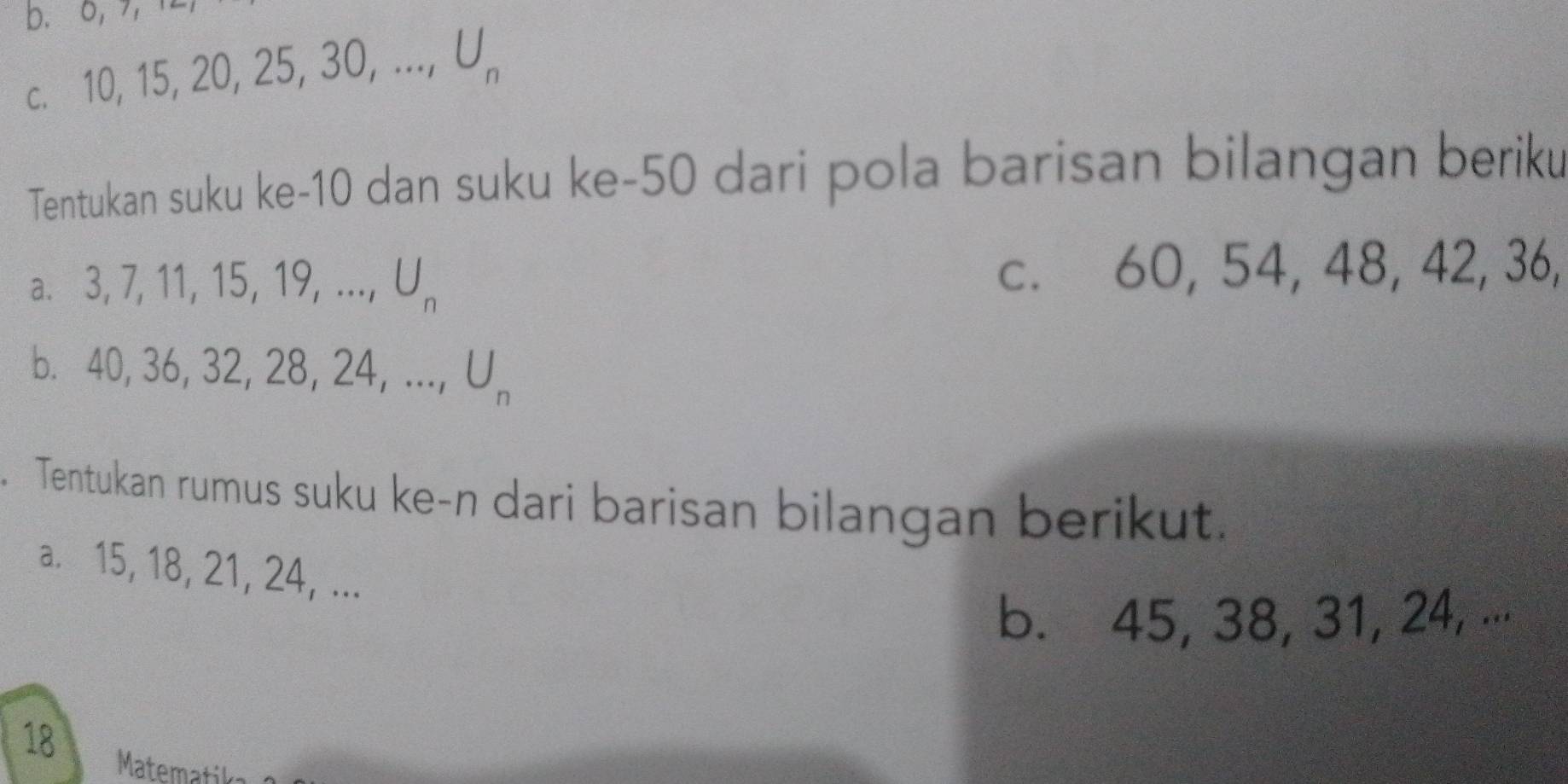 0, 
C. 10, 15, 20, 25, 30,..., U_n
Tentukan suku ke- 10 dan suku ke- 50 dari pola barisan bilangan beriku 
a、 3.7.11. |5 , 19, ..., U_n c. 60, 54, 48, 42, 36, 
b. 4 0, 36, 32, 2 8, 24,..., U_n
Tentukan rumus suku ke-n dari barisan bilangan berikut. 
a. 15, 18, 21, 24, ... 
b. 45, 38, 31, 24, ... 
18 Matematik