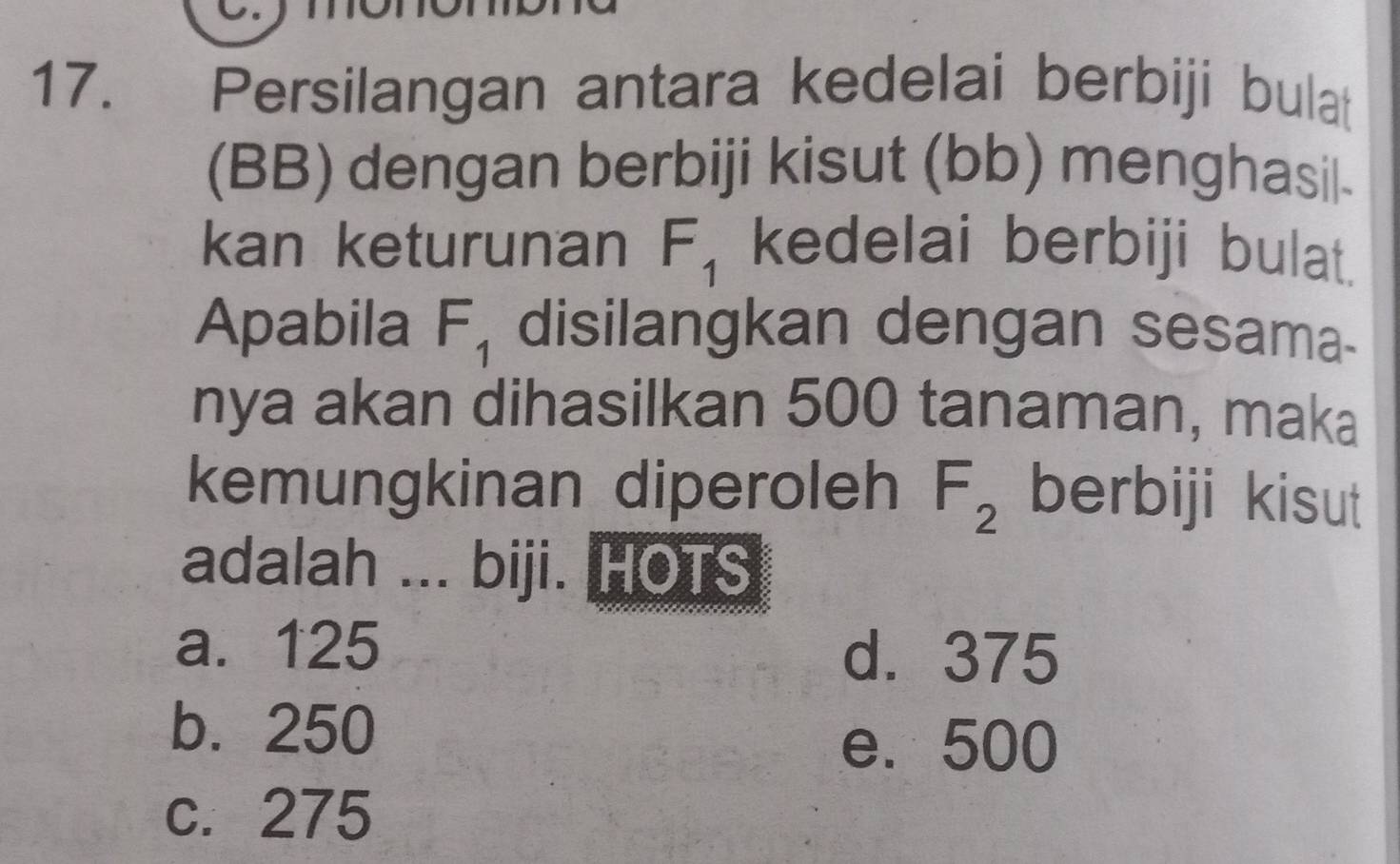 Persilangan antara kedelai berbiji bulat
(BB) dengan berbiji kisut (bb) menghasil-
kan keturunan F_1 kedelai berbiji bulat.
Apabila F_1 disilangkan dengan sesama-
nya akan dihasilkan 500 tanaman, maka
kemungkinan diperoleh F_2 berbiji kisut
adalah ... biji. HOTS
a. 125
d. 375
b. 250
e. 500
c. 275