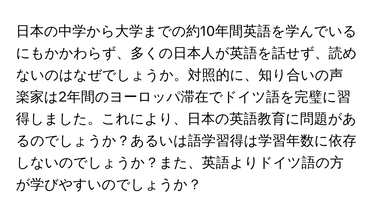 日本の中学から大学までの約10年間英語を学んでいるにもかかわらず、多くの日本人が英語を話せず、読めないのはなぜでしょうか。対照的に、知り合いの声楽家は2年間のヨーロッパ滞在でドイツ語を完璧に習得しました。これにより、日本の英語教育に問題があるのでしょうか？あるいは語学習得は学習年数に依存しないのでしょうか？また、英語よりドイツ語の方が学びやすいのでしょうか？