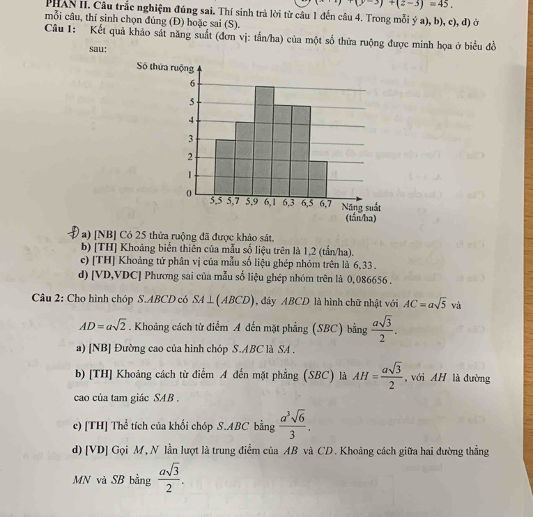 +(y-3)+(z-3)=45. 
PHAN II. Câu trắc nghiệm đúng sai. Thí sinh trả lời từ câu 1 đến câu 4. Trong mỗi ý a), b), c), d) ở
mỗi câu, thí sinh chọn đúng (Đ) hoặc sai (S).
Câu 1: Kết quả khảo sát năng suất (đơn vị: tấn/ha) của một số thừa ruộng được minh họa ở biểu đồ
sau:
a) [NB] Có 25 thửa ruộng đã được khảo sát.
b) [TH] Khoảng biến thiên của mẫu số liệu trên là 1,2 (tấn/ha).
c) [TH] Khoảng tứ phân vị của mẫu số liệu ghép nhóm trên là 6,33.
d) [ VD,VDC] Phương sai của mẫu số liệu ghép nhóm trên là 0,086656.
Câu 2: Cho hình chóp S.ABCD có SA⊥ (ABCD) , đáy ABCD là hình chữ nhật với AC=asqrt(5)va
AD=asqrt(2). Khoảng cách từ điểm A đến mặt phẳng (SBC) bằng  asqrt(3)/2 . 
a) [NB] Đường cao của hình chóp S. ABC là SA .
b) [TH] Khoảng cách từ điểm A đến mặt phẳng (SBC) là AH= asqrt(3)/2  , với AH là đường
cao của tam giác SAB .
c) [TH] Thể tích của khối chóp S. ABC bằng  a^3sqrt(6)/3 . 
d) [VD] Gọi M, N lần lượt là trung điểm của AB và CD. Khoảng cách giữa hai đường thẳng
MN và SB bằng  asqrt(3)/2 .