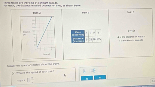 Three trains are traveling at constant speeds. 
For each, the distance traveled depends on time, as shown below 
Train B Train C 
(seconds) Time 0 1 2 3 d=45t
Distance (meters) 0 35 70 105 d is the distance in meters r is the time in seconds
Answer the questions below about the trains. 
(a) What is the speed of each train?  □ /□   □  □ /□  
Train A: □  m/s  × 
So