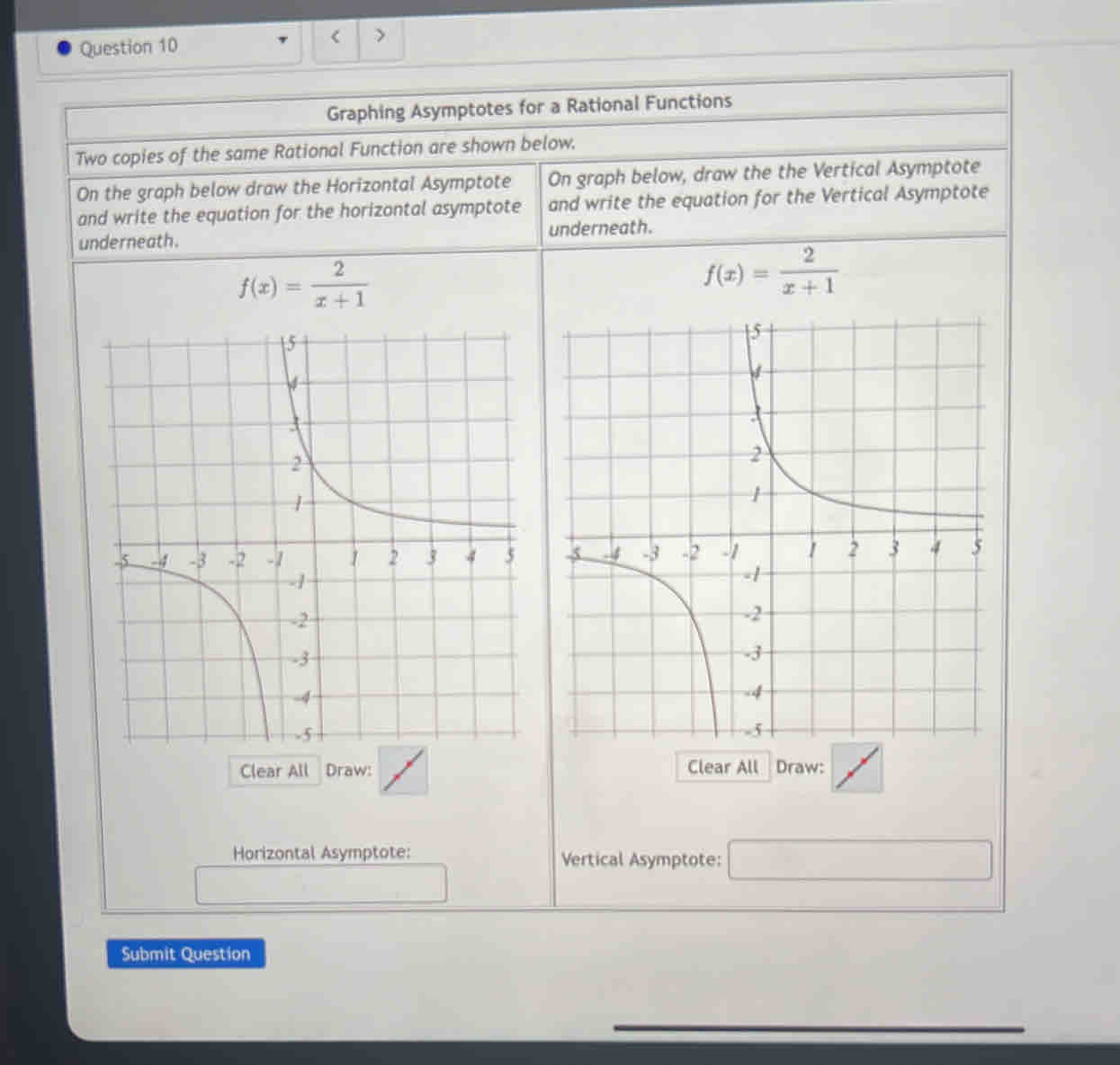 < > 
Graphing Asymptotes for a Rational Functions 
Two copies of the same Rational Function are shown below. 
On the graph below draw the Horizontal Asymptote On graph below, draw the the Vertical Asymptote 
and write the equation for the horizontal asymptote and write the equation for the Vertical Asymptote 
underneath. underneath.
f(x)= 2/x+1 
f(x)= 2/x+1 

Clear All Draw: Clear All Draw: 
Horizontal Asymptote: Vertical Asymptote: □ 
Submit Question