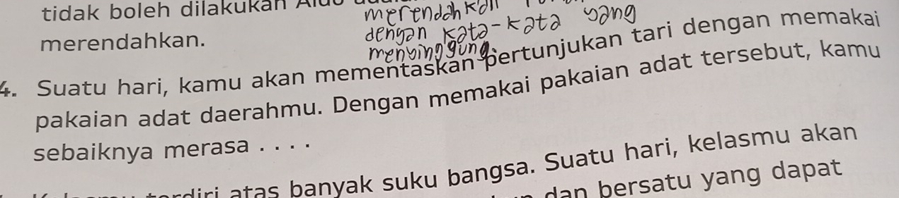 tidak boleh dilakukan Alut 
merendahkan. 
4. Suatu hari, kamu akan mementaskan pertunjukan tari dengan memakai 
pakaian adat daerahmu. Dengan memakai pakaian adat tersebut, kamu 
sebaiknya merasa . . . . 
anyak suk u bangsa. Suatu hari, kelasmu akan 
dan bersatu yang dapat