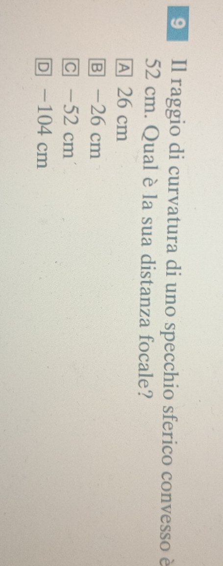Il raggio di curvatura di uno specchio sferico convesso è
52 cm. Qual è la sua distanza focale?
A 26 cm
B - 26cm
C - 52cm
D - 104 cm
