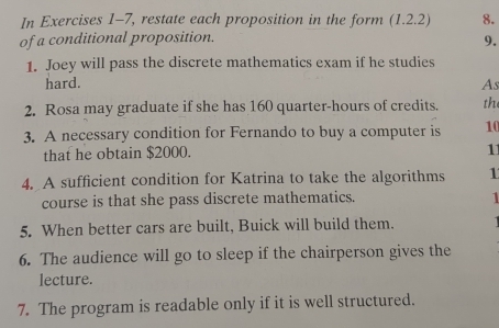 In Exercises 1-7, restate each proposition in the form (1.2.2) 8. 
of a conditional proposition. 
9. 
1. Joey will pass the discrete mathematics exam if he studies 
hard. As 
2. Rosa may graduate if she has 160 quarter-hours of credits. the 
3. A necessary condition for Fernando to buy a computer is 10
that he obtain $2000. 
11 
4. A sufficient condition for Katrina to take the algorithms 1 
course is that she pass discrete mathematics. 
1 
5. When better cars are built, Buick will build them. 
6. The audience will go to sleep if the chairperson gives the 
lecture. 
7. The program is readable only if it is well structured.