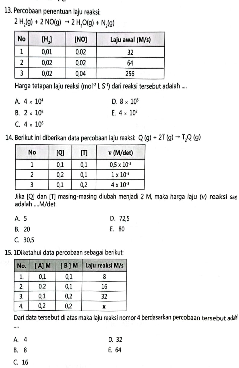 Percobaan penentuan laju reaksi:
2H_2(g)+2NO(g)to 2H_2O(g)+N_2(g)
Harga tetapan laju reaksi (mol^(-2)LS^(-1)) dari reaksi tersebut adalah ....
A. 4* 10^4 D. 8* 10^6
B. 2* 10^6 E. 4* 10^7
C. 4* 10^6
14. Berikut ini diberikan data percobaan laju reaksi: Q(g)+2T(g)to T_2Q(g)
Jika [Q] dan [T] masing-masing diubah menjadi 2 M, maka harga laju (v) reaksi sa
adalah ....M/det.
A. 5 D. 72,5
B. 20 E. 80
C. 30,5
15. 1Diketahui data percobaan sebagai berikut:
Dari data tersebut di atas maka laju reaksi nomor 4 berdasarkan percobaan tersebut ada
....
A. 4 D. 32
B. 8 E. 64
C. 16