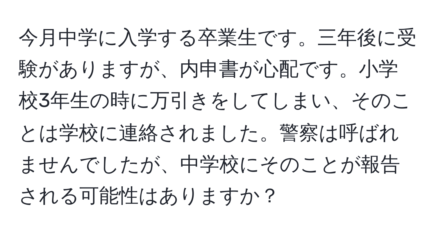 今月中学に入学する卒業生です。三年後に受験がありますが、内申書が心配です。小学校3年生の時に万引きをしてしまい、そのことは学校に連絡されました。警察は呼ばれませんでしたが、中学校にそのことが報告される可能性はありますか？