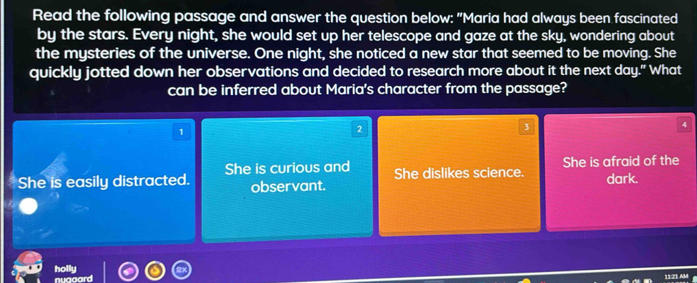 Read the following passage and answer the question below: "Maria had always been fascinated
by the stars. Every night, she would set up her telescope and gaze at the sky, wondering about
the mysteries of the universe. One night, she noticed a new star that seemed to be moving. She
quickly jotted down her observations and decided to research more about it the next day." What
can be inferred about Maria's character from the passage?
2
3
She is curious and She dislikes science. She is afraid of the
She is easily distracted. observant. dark.
holly
nuaaard
1121 AM