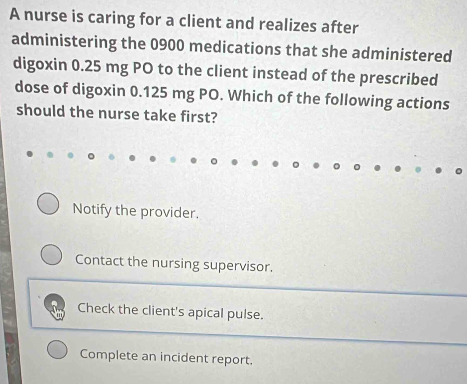 A nurse is caring for a client and realizes after
administering the 0900 medications that she administered
digoxin 0.25 mg PO to the client instead of the prescribed
dose of digoxin 0.125 mg PO. Which of the following actions
should the nurse take first?
Notify the provider.
Contact the nursing supervisor.
Check the client's apical pulse.
Complete an incident report.