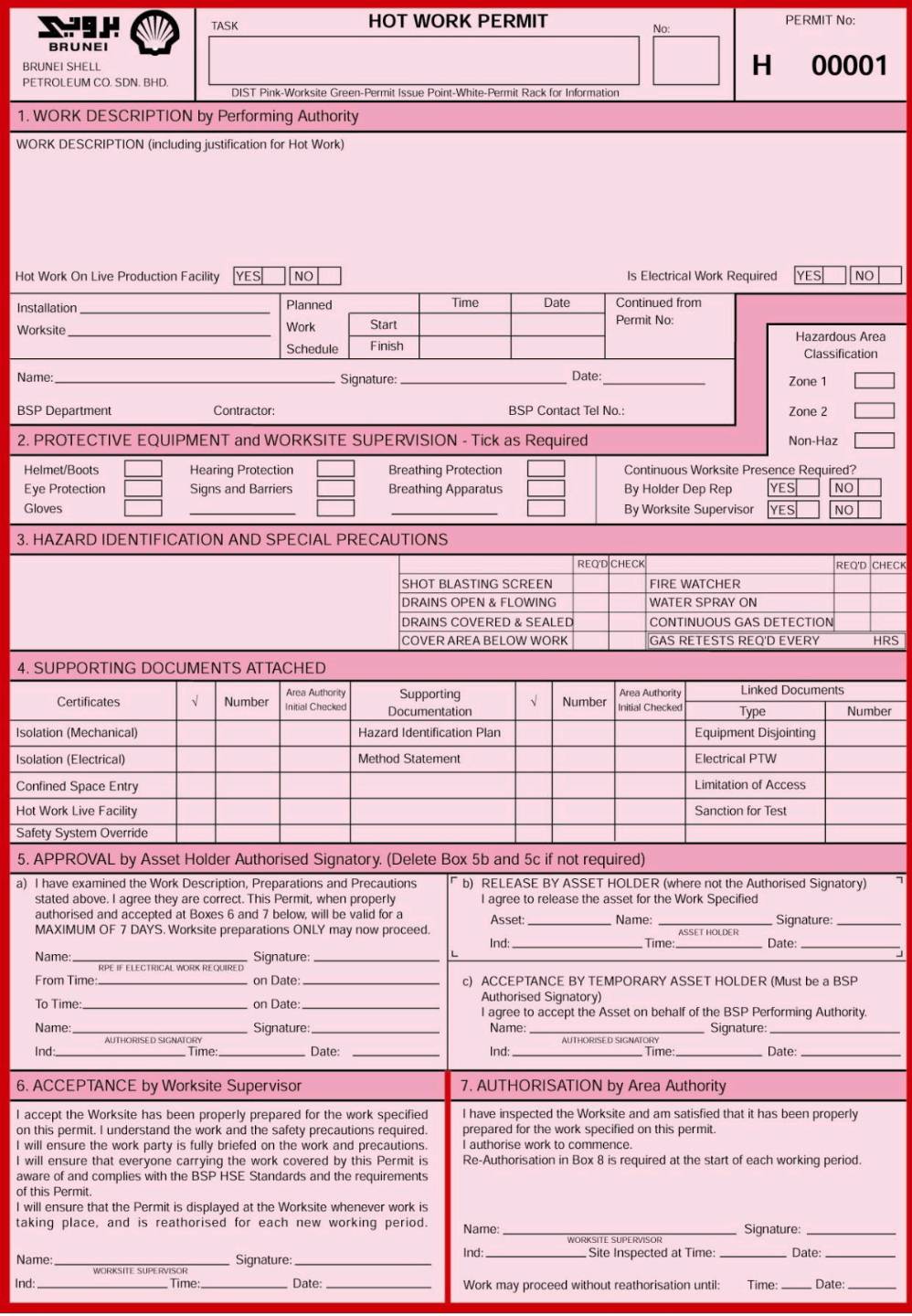 TASK HOT WORK PERMIT PERMIT No:
No
BRUNEI
BRUNEI SHELL
H
PETROLEUM CO. SDN. BHD 00001
1. WORK DESCRIPTION by Performing Authority
WORK DESCRIPTION (including justification for Hot Work)
Hot Work On Live Production Facility YES NO Is Electrical Work Required YES NO
Installation _Planned Time Date Continued from
Worksite_ Work Start Permit No:
Hazardous Area
Schedule Finish Classification
Name: _Signature: _Date:_ Zone 1
BSP Department Contractor: BSP Contact Tel No.: Zone 2
2. PROTECTIVE EQUIPMENT and WORKSITE SUPERVISION - Tick as Required Non-Haz
Helmet/Boots Hearing Protection Breathing Protection Continuous Worksite Presence Required?
Eye Protection Signs and Barriers Breathing Apparatus By Holder Dep Rep YES NO
Gloves __By Worksite Supervisor YES NO
3. HAZARD IDENTIFICATION AND SPECIAL PRECAUTIONS
REQ'D CHECK REQ'D CHECK
SHOT BLASTING SCREEN FIRE WATCHER
DRAINS OPEN & FLOWING WATER SPRAY ON
DRAINS COVERED & SEALED CONTINUOUS GAS DETECTION
COVER AREA BELOW WORK GAS RETESTS REQ'D EVERY HRS
4. SUPPORTING DOCUMENTS ATTACHED
Linked Documents
Certificates √ Number Area Authority Initial Checked Documentation Supporting √ Number Area Authority Initial Checked Type Number
Isolation (Mechanical) Hazard Identification Plan Equipment Disjointing
Isolation (Electrical) Method Statement Electrical PTW
Confined Space Entry Limitation of Access
Hot Work Live Facility Sanction for Test
Safety System Override
5. APPROVAL by Asset Holder Authorised Signatory. (Delete Box 5b and 5c if not required)
a) I have examined the Work Description, Preparations and Precautions b) RELEASE BY ASSET HOLDER (where not the Authorised Signatory)
stated above. I agree they are correct. This Permit, when properly I agree to release the asset for the Work Specified
authorised and accepted at Boxes 6 and 7 below, will be valid for a
MAXIMUM OF 7 DAYS. Worksite preparations ONLY may now proceed. Asset:_ Name: _Signature:_
Ind:_ Time: _Date:_
Name _Signature:_
L
From Time: _on Date: _c) ACCEPTANCE BY TEMPORARY ASSET HOLDER (Must be a BSP
To Time: _on Date: _Authorised Signatory)
I agree to accept the Asset on behalf of the BSP Performing Authority.
Name _Signature:_ Name:_ Signature:_
Ind_ _Date: _Ind:_ Time _Date:_
Time
6. ACCEPTANCE by Worksite Supervisor 7. AUTHORISATION by Area Authority
I accept the Worksite has been properly prepared for the work specified I have inspected the Worksite and am satisfied that it has been properly
on this permit. I understand the work and the safety precautions required. prepared for the work specified on this permit.
I will ensure the work party is fully briefed on the work and precautions. I authorise work to commence.
I will ensure that everyone carrying the work covered by this Permit is Re-Authorisation in Box 8 is required at the start of each working period.
aware of and complies with the BSP HSE Standards and the requirements
of this Permit.
I will ensure that the Permit is displayed at the Worksite whenever work is
taking place, and is reathorised for each new working period. Name: _Signature:_
Name: Signature:_ Ind: Site Inspected at Time: _Date:_
Ind: _Time:_ Date: _Work may proceed without reathorisation until: Tíme: _Date_