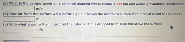 What is the escape speed on a spherical asteroid whose radius is 555 km and whose gravitational acceleration
□ m/s
(b) How far from the surface will a particle go if it leaves the asteroid's surface with a radial speed of 1000 m/s?
□ m
(c) With what speed will an object hit the asteroid if it is dropped from 1000 km above the surface?
□ m/s