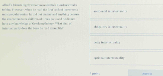 Alfred's friends highly recommended Rick Riordan's works
to him. However, when he read the first book of the writer's accidental intertextuality
most popular series, he did not understand anything because
the characters were children of Greek gods and he did not
have any knowledge of Greek mythology. What kind of
intertextuality does the book he read exemplify? obligatory intertextuality
petty intertextuality
optional intertextuality
1 point Answer
