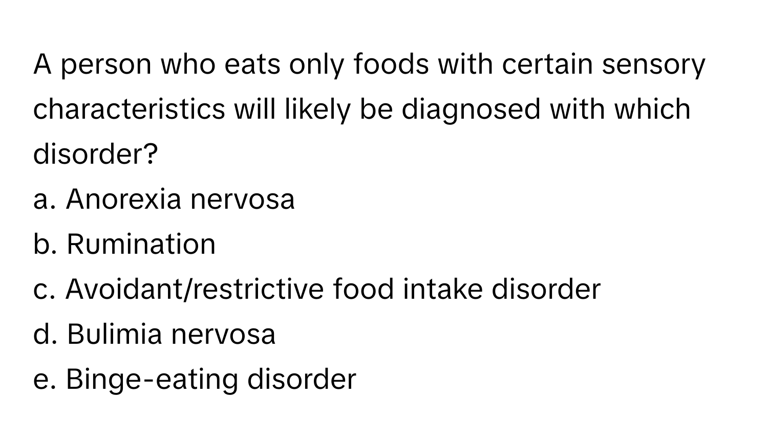 A person who eats only foods with certain sensory characteristics will likely be diagnosed with which disorder?

a. Anorexia nervosa 
b. Rumination 
c. Avoidant/restrictive food intake disorder 
d. Bulimia nervosa 
e. Binge-eating disorder