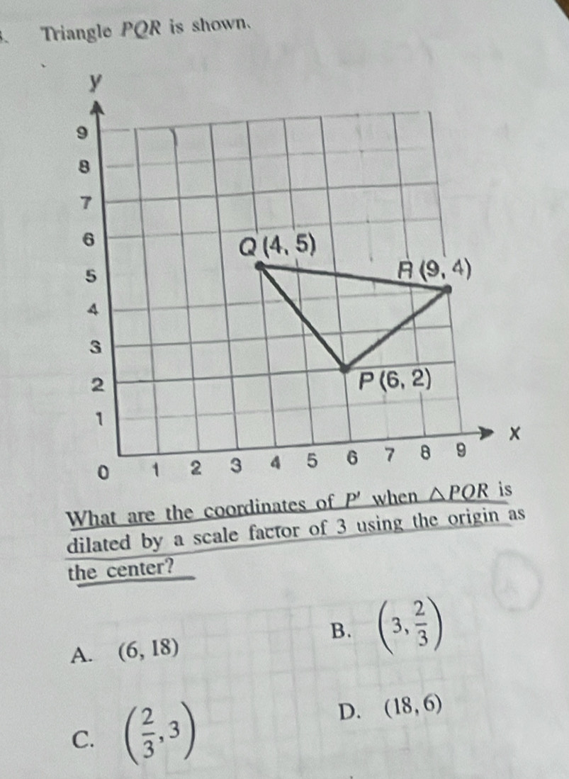 、 Triangle PQR is shown.
What are the coordinates of
dilated by a scale factor of 3 using the origin as
the center?
B. (3, 2/3 )
A. (6,18)
C. ( 2/3 ,3)
D. (18,6)