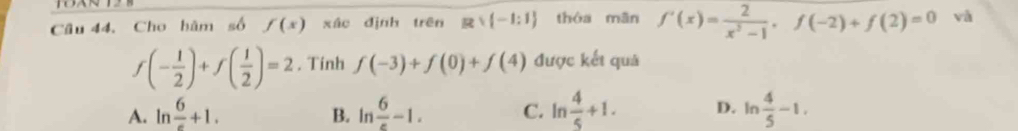 Cho hàm số f(x) xác định trên Rvee (-1:1) thóa mān f'(x)= 2/x^2-1 , f(-2)+f(2)=0 và
f(- 1/2 )+f( 1/2 )=2. Tính f(-3)+f(0)+f(4) được kết quả
A. ln frac 6+1. ln  6/e -1. C. ln  4/5 +1. D. ln  4/5 -1. 
B.